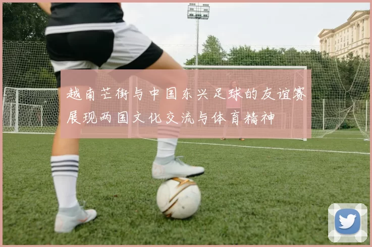 越南芒街与中国东兴足球的友谊赛展现两国文化交流与体育精神