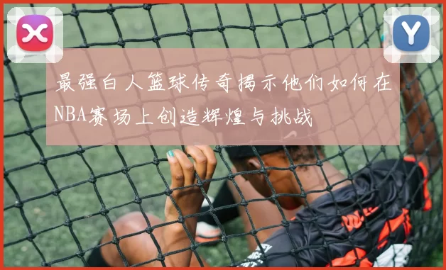 最强白人篮球传奇揭示他们如何在NBA赛场上创造辉煌与挑战