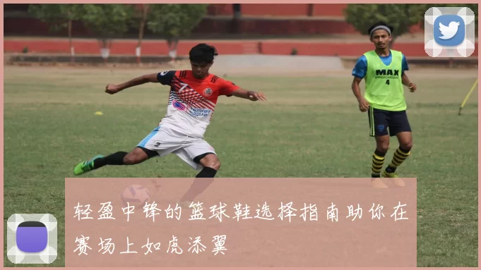 轻盈中锋的篮球鞋选择指南助你在赛场上如虎添翼