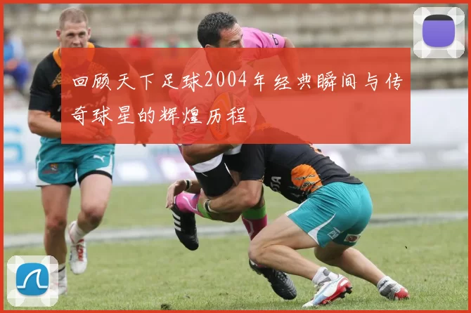 回顾天下足球2004年经典瞬间与传奇球星的辉煌历程