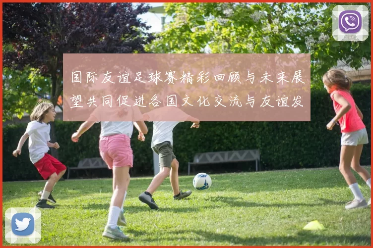 国际友谊足球赛精彩回顾与未来展望共同促进各国文化交流与友谊发展